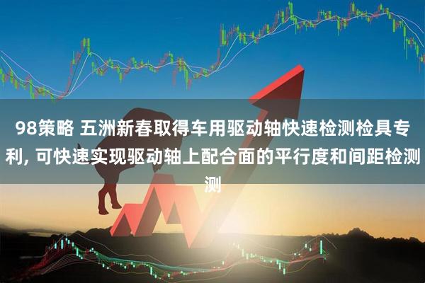 98策略 五洲新春取得车用驱动轴快速检测检具专利, 可快速实现驱动轴上配合面的平行度和间距检测