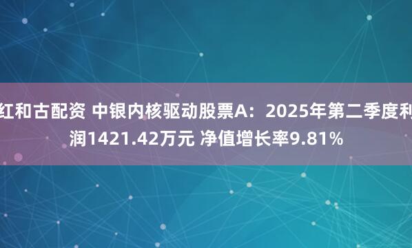 红和古配资 中银内核驱动股票A：2025年第二季度利润1421.42万元 净值增长率9.81%