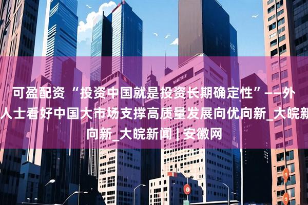 可盈配资 “投资中国就是投资长期确定性”——外资企业相关人士看好中国大市场支撑高质量发展向优向新_大皖新闻 | 安徽网