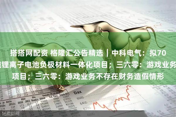 搭搭网配资 格隆汇公告精选︱中科电气：拟70亿元投建年产30万吨锂离子电池负极材料一体化项目；三六零：游戏业务不存在财务造假情形