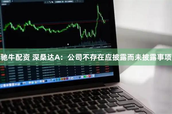 驰牛配资 深桑达A：公司不存在应披露而未披露事项