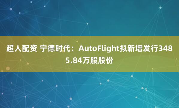 超人配资 宁德时代：AutoFlight拟新增发行3485.84万股股份