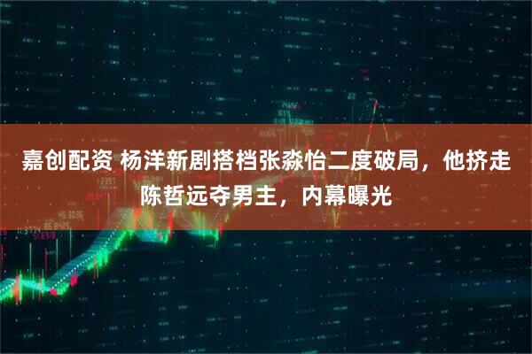 嘉创配资 杨洋新剧搭档张淼怡二度破局，他挤走陈哲远夺男主，内幕曝光