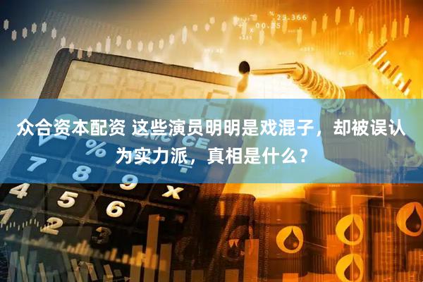 众合资本配资 这些演员明明是戏混子，却被误认为实力派，真相是什么？