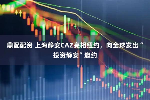 鼎配配资 上海静安CAZ亮相纽约，向全球发出“投资静安”邀约